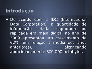 Introdução
•   De acordo com a IDC (International
    Data Corporation), a quantidade de
    informação   criada, capturada    ou
    replicada em meio digital no ano de
    2009 apresentou um crescimento de
    62% (em relação à média dos anos
    anteriores),              alcançando
    aproximadamente 800.000 petabytes.
 