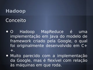 Hadoop

Conceito

•   O    Hadoop     MapReduce    é   uma
    implementação em Java do modelo de
    framework criado pela Google, o qual
    foi originalmente desenvolvido em C+
    +.
•   Muito parecido com a implementação
    da Google, mas é flexível com relação
    às máquinas em que roda.
 