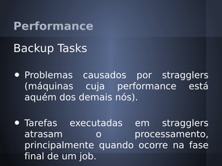 Performance

Backup Tasks

•   Problemas causados por stragglers
    (máquinas cuja performance está
    aquém dos demais nós).

•   Tarefas executadas em stragglers
    atrasam         o    processamento,
    principalmente quando ocorre na fase
    final de um job.
 