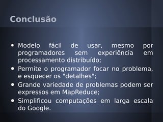 Conclusão


•   Modelo fácil de usar, mesmo por
    programadores     sem     experiência em
    processamento distribuído;
•   Permite o programador focar no problema,
    e esquecer os "detalhes";
•   Grande variedade de problemas podem ser
    expressos em MapReduce;
•   Simplificou computações em larga escala
    do Google.
 