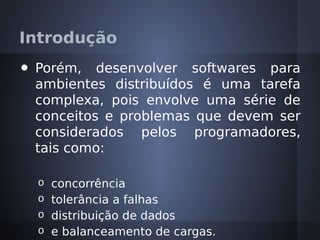Introdução
•   Porém, desenvolver softwares para
    ambientes distribuídos é uma tarefa
    complexa, pois envolve uma série de
    conceitos e problemas que devem ser
    considerados pelos programadores,
    tais como:

    o concorrência
    o tolerância a falhas
    o distribuição de dados
    o e balanceamento de cargas.
 