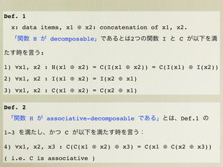 Def. 1
  x: data items, x1 ⊕ x2: concatenation of x1, x2.
             H        decomposable         2    I   C

                 :

1) ∀x1, x2 : H(x1 ⊕ x2) = C(I(x1 ⊕ x2)) = C(I(x1) ⊕ I(x2))
2) ∀x1, x2 : I(x1 ⊕ x2) = I(x2 ⊕ x1)
3) ∀x1, x2 : C(x1 ⊕ x2) = C(x2 ⊕ x1)

Def. 2
         H           associative-decomposable       Def.1

1-3                      C

4) ∀x1, x2, x3 : C(C(x1 ⊕ x2) ⊕ x3) = C(x1 ⊕ C(x2 ⊕ x3))
( i.e. C is associative )
 