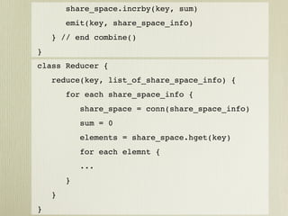 share_space.incrby(key, sum)
        emit(key, share_space_info)
    } // end combine()
}
class Reducer {
    reduce(key, list_of_share_space_info) {
        for each share_space_info {
            share_space = conn(share_space_info)
            sum = 0
            elements = share_space.hget(key)
            for each elemnt {
            ...
        }
    }
}
 