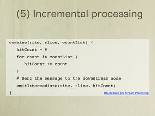 combine(site, slice, countList) {
    hitCount = 0
    for count in countList {
        hitCount += count
    }
    # Send the message to the downstream node
    emitIntermediate(site, slice, hitCount)
}                                     Map Reduce and Stream Processing
 