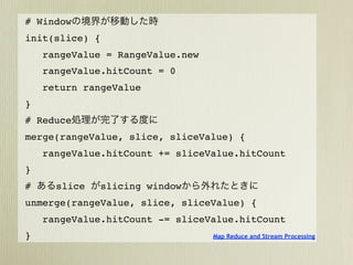 # Window
init(slice) {
    rangeValue = RangeValue.new
    rangeValue.hitCount = 0
    return rangeValue
}
# Reduce
merge(rangeValue, slice, sliceValue) {
    rangeValue.hitCount += sliceValue.hitCount
}
#     slice   slicing window
unmerge(rangeValue, slice, sliceValue) {
    rangeValue.hitCount -= sliceValue.hitCount
}                                 Map Reduce and Stream Processing
 