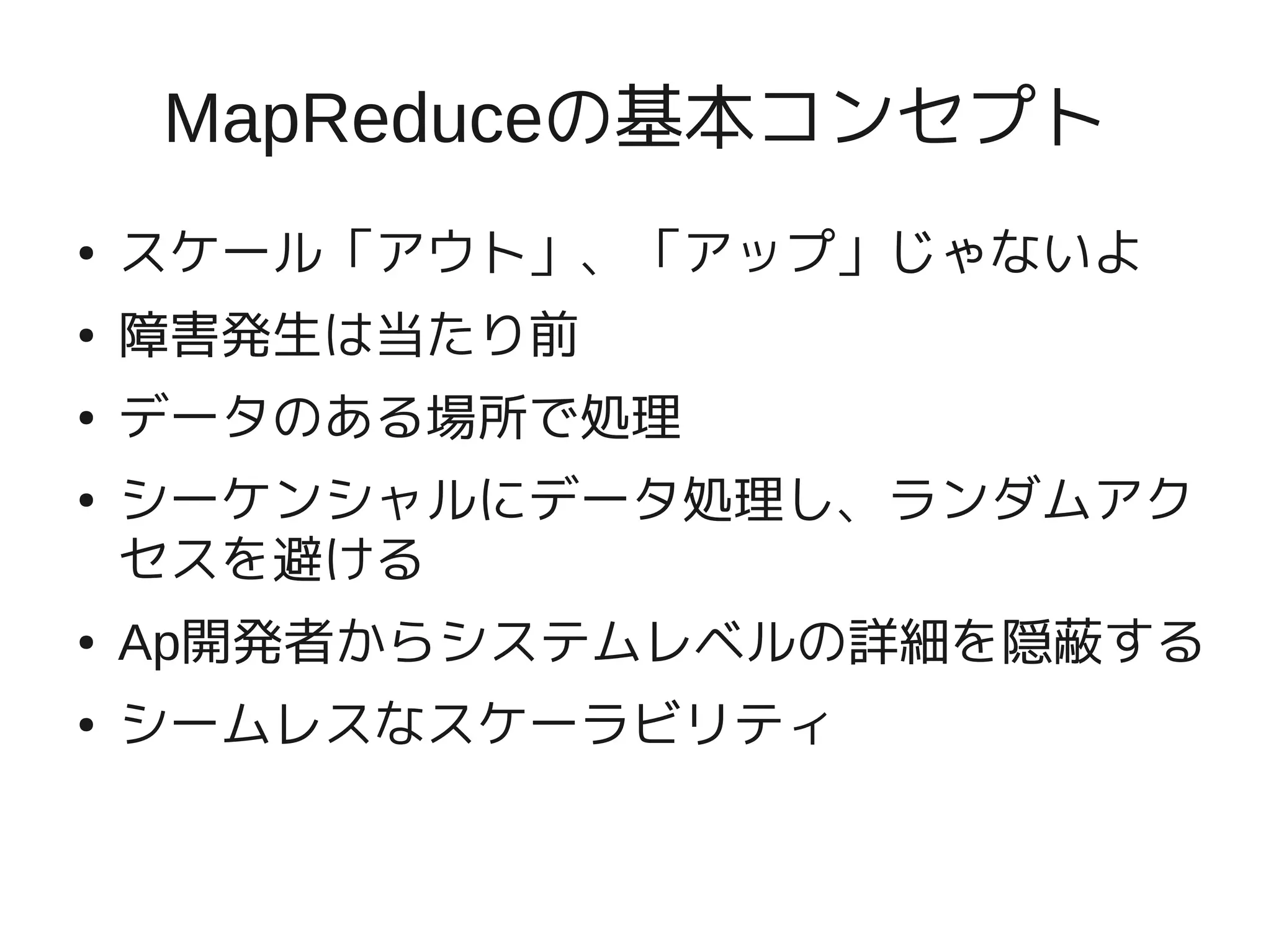 MapReduceの基本コンセプト
●   スケール「アウト」、「アップ」じゃないよ
●   障害発生は当たり前
●   データのある場所で処理
●   シーケンシャルにデータ処理し、ランダムアク
    セスを避ける
●   Ap開発者からシステムレベルの詳細を隠蔽する
●   シームレスなスケーラビリティ
 