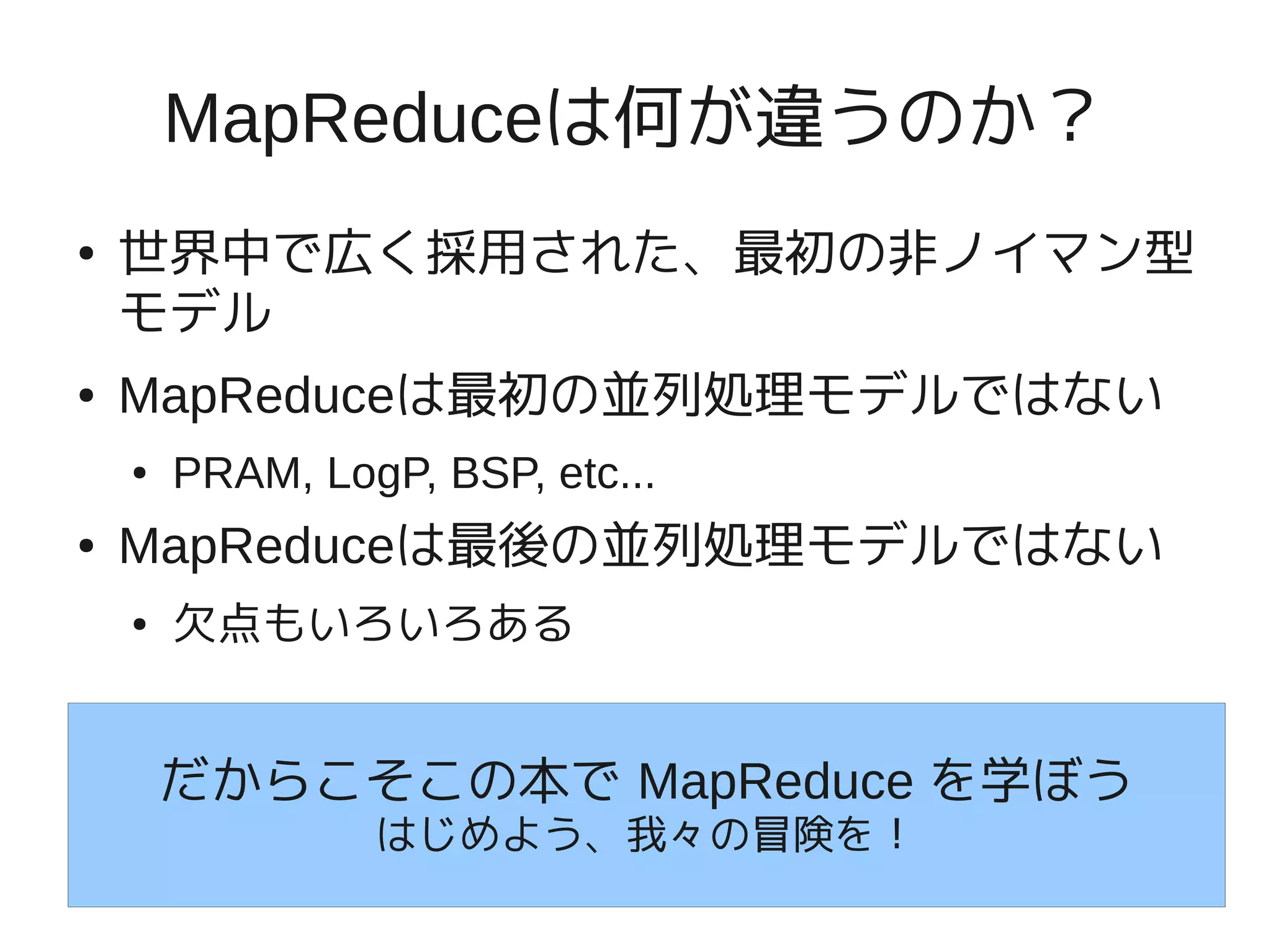 MapReduceは何が違うのか？
●   世界中で広く採用された、最初の非ノイマン型
    モデル
●   MapReduceは最初の並列処理モデルではない
    ●   PRAM, LogP, BSP, etc...
●   MapReduceは最後の並列処理モデルではない
    ●   欠点もいろいろある


        だからこそこの本で MapReduce を学ぼう
                 はじめよう、我々の冒険を！
 