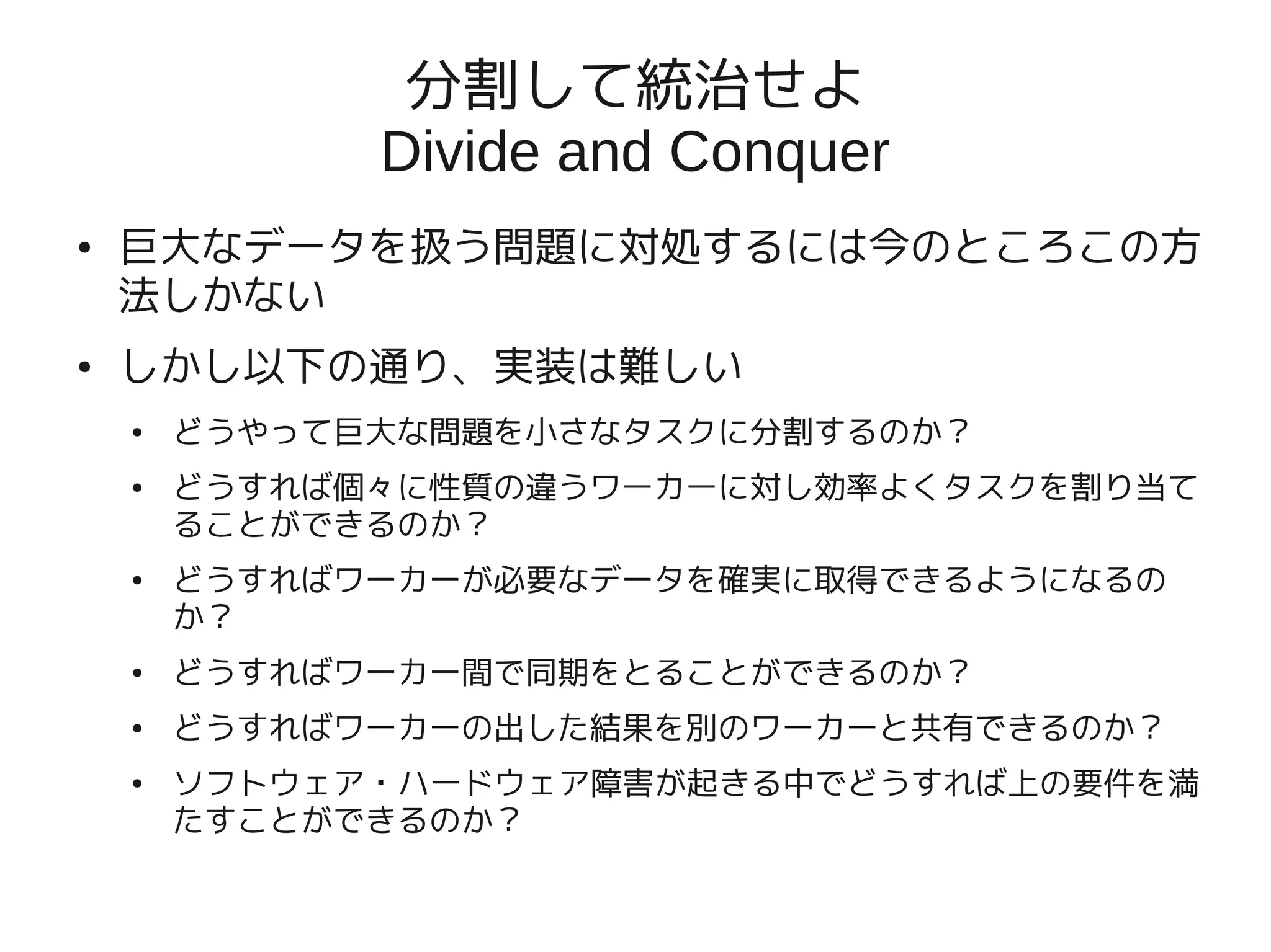 分割して統治せよ
              Divide and Conquer
●   巨大なデータを扱う問題に対処するには今のところこの方
    法しかない
●   しかし以下の通り、実装は難しい
    ●   どうやって巨大な問題を小さなタスクに分割するのか？
    ●   どうすれば個々に性質の違うワーカーに対し効率よくタスクを割り当て
        ることができるのか？
    ●   どうすればワーカーが必要なデータを確実に取得できるようになるの
        か？
    ●   どうすればワーカー間で同期をとることができるのか？
    ●   どうすればワーカーの出した結果を別のワーカーと共有できるのか？
    ●   ソフトウェア・ハードウェア障害が起きる中でどうすれば上の要件を満
        たすことができるのか？
 