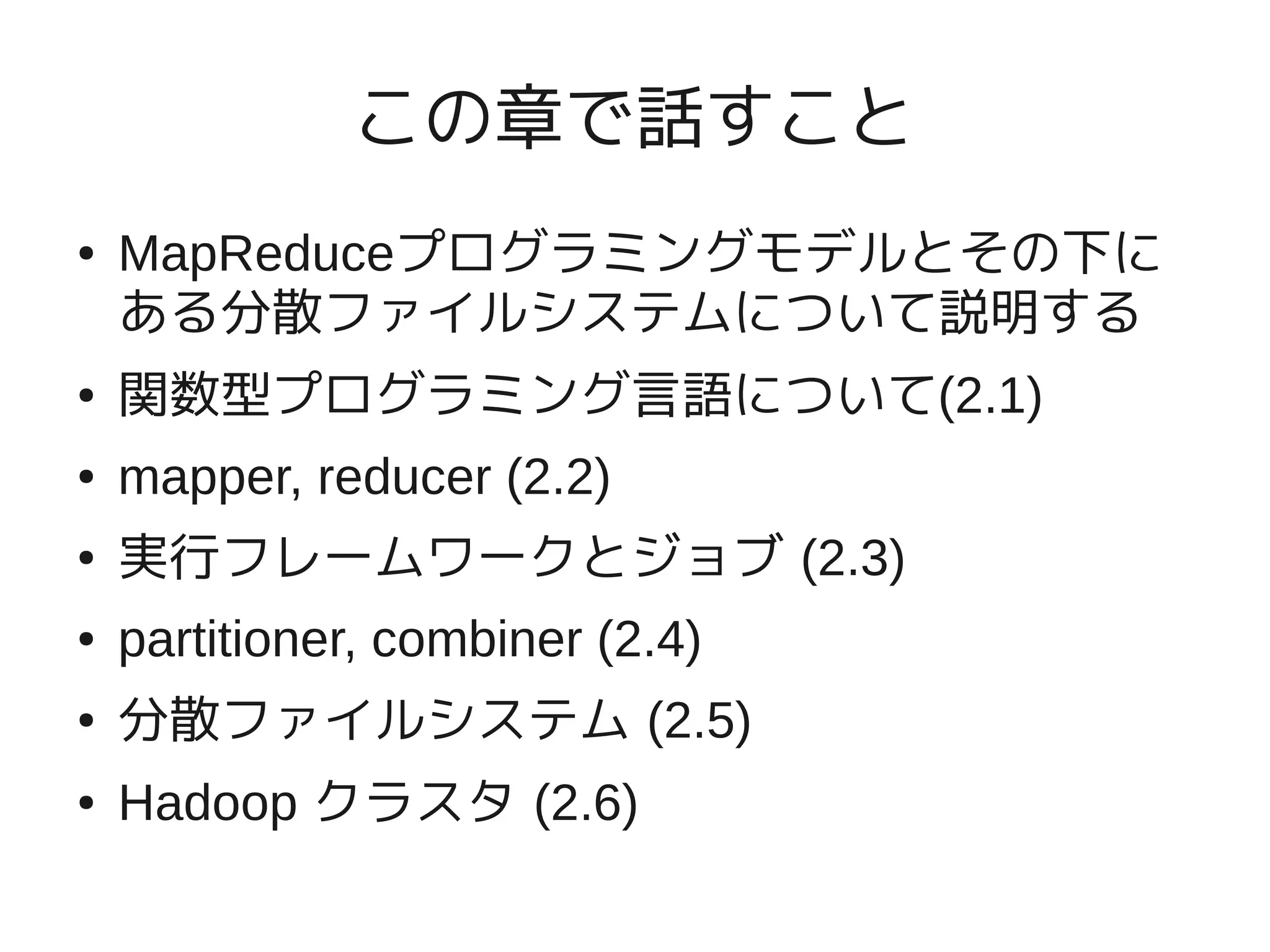 この章で話すこと
●   MapReduceプログラミングモデルとその下に
    ある分散ファイルシステムについて説明する
●   関数型プログラミング言語について(2.1)
●   mapper, reducer (2.2)
●   実行フレームワークとジョブ (2.3)
●   partitioner, combiner (2.4)
●   分散ファイルシステム (2.5)
●   Hadoop クラスタ (2.6)
 