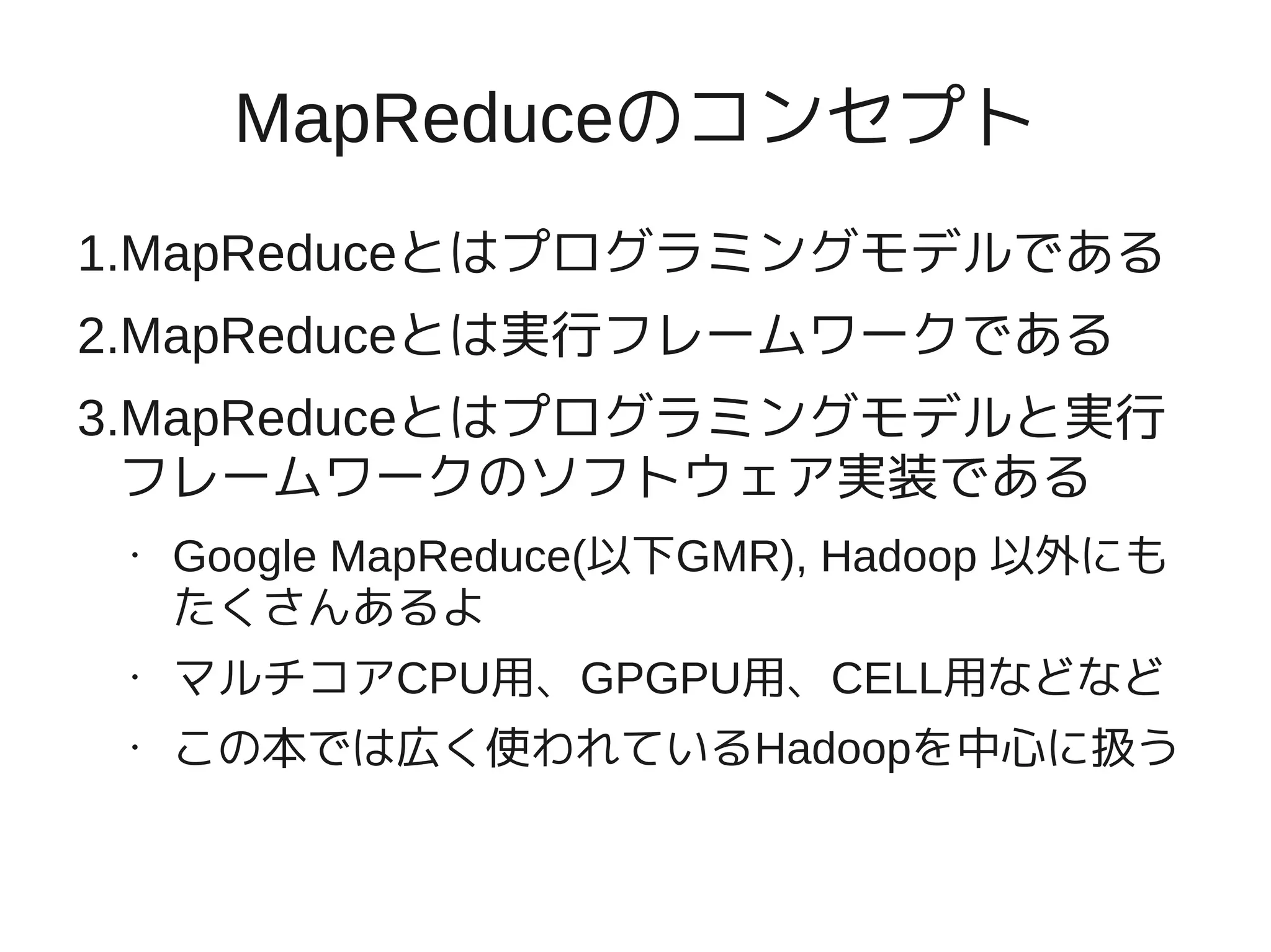 MapReduceのコンセプト
1.MapReduceとはプログラミングモデルである
2.MapReduceとは実行フレームワークである
3.MapReduceとはプログラミングモデルと実行
  フレームワークのソフトウェア実装である
 •   Google MapReduce(以下GMR), Hadoop 以外にも
     たくさんあるよ
 •   マルチコアCPU用、GPGPU用、CELL用などなど
 •   この本では広く使われているHadoopを中心に扱う
 