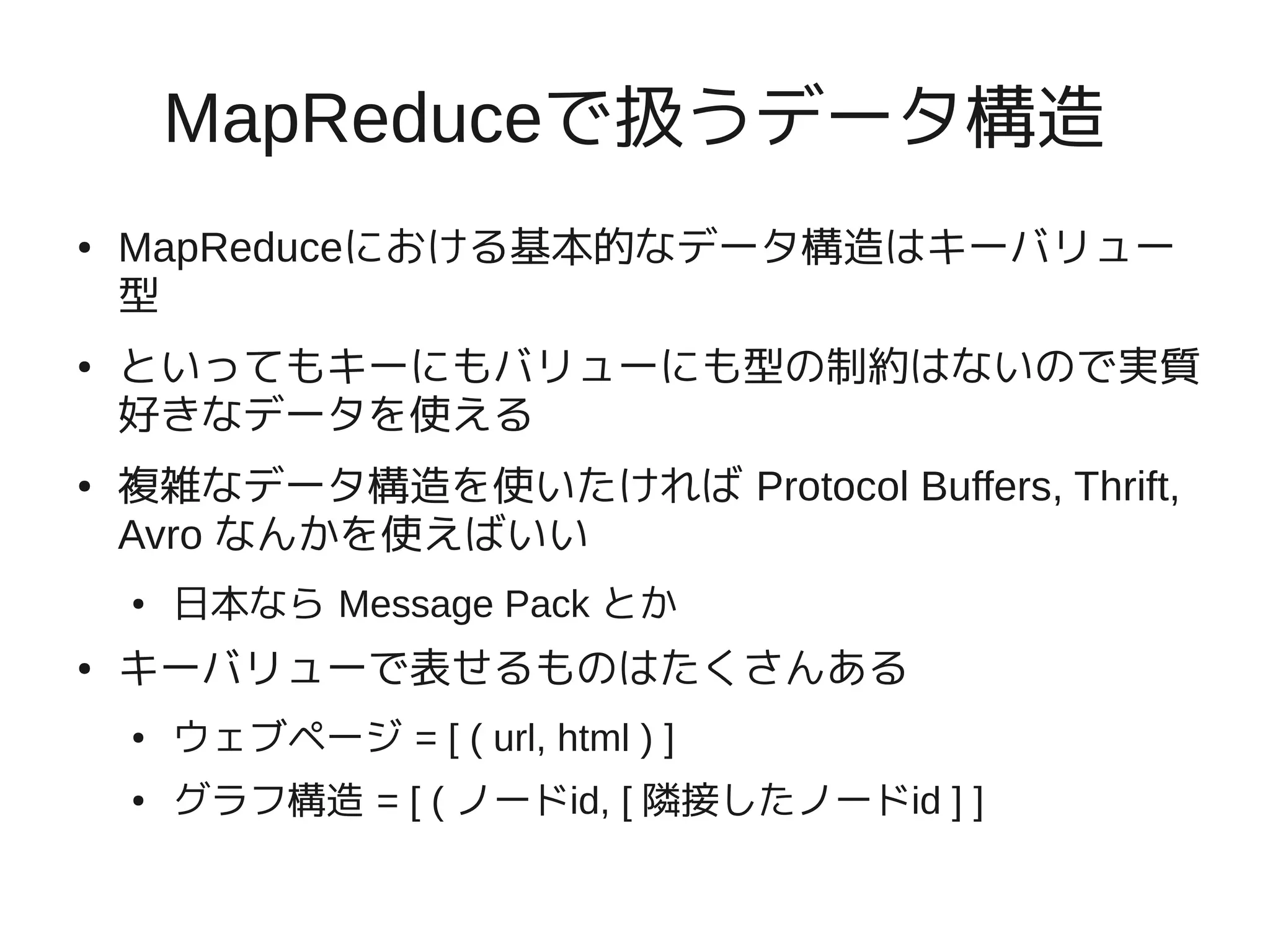 MapReduceで扱うデータ構造
●   MapReduceにおける基本的なデータ構造はキーバリュー
    型
●   といってもキーにもバリューにも型の制約はないので実質
    好きなデータを使える
●   複雑なデータ構造を使いたければ Protocol Buffers, Thrift,
    Avro なんかを使えばいい
    ●   日本なら Message Pack とか
●   キーバリューで表せるものはたくさんある
    ●   ウェブページ = [ ( url, html ) ]
    ●   グラフ構造 = [ ( ノードid, [ 隣接したノードid ] ]
 