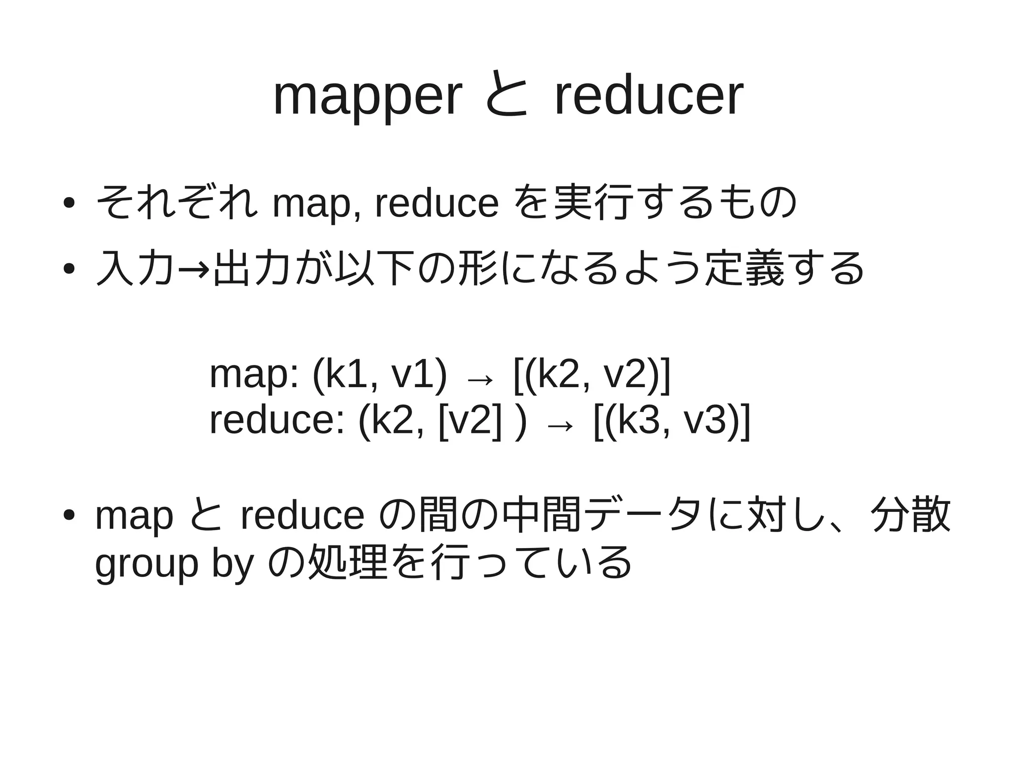 mapper と reducer
●   それぞれ map, reduce を実行するもの
●   入力→出力が以下の形になるよう定義する

       map: (k1, v1) → [(k2, v2)]
       reduce: (k2, [v2] ) → [(k3, v3)]

●   map と reduce の間の中間データに対し、分散
    group by の処理を行っている
 