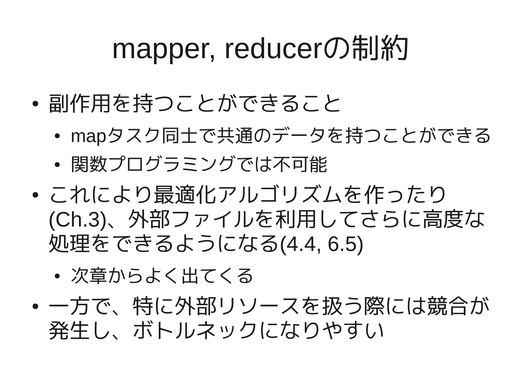 mapper, reducerの制約
●   副作用を持つことができること
    ●   mapタスク同士で共通のデータを持つことができる
    ●   関数プログラミングでは不可能
●   これにより最適化アルゴリズムを作ったり
    (Ch.3)、外部ファイルを利用してさらに高度な
    処理をできるようになる(4.4, 6.5)
    ●   次章からよく出てくる
●   一方で、特に外部リソースを扱う際には競合が
    発生し、ボトルネックになりやすい
 