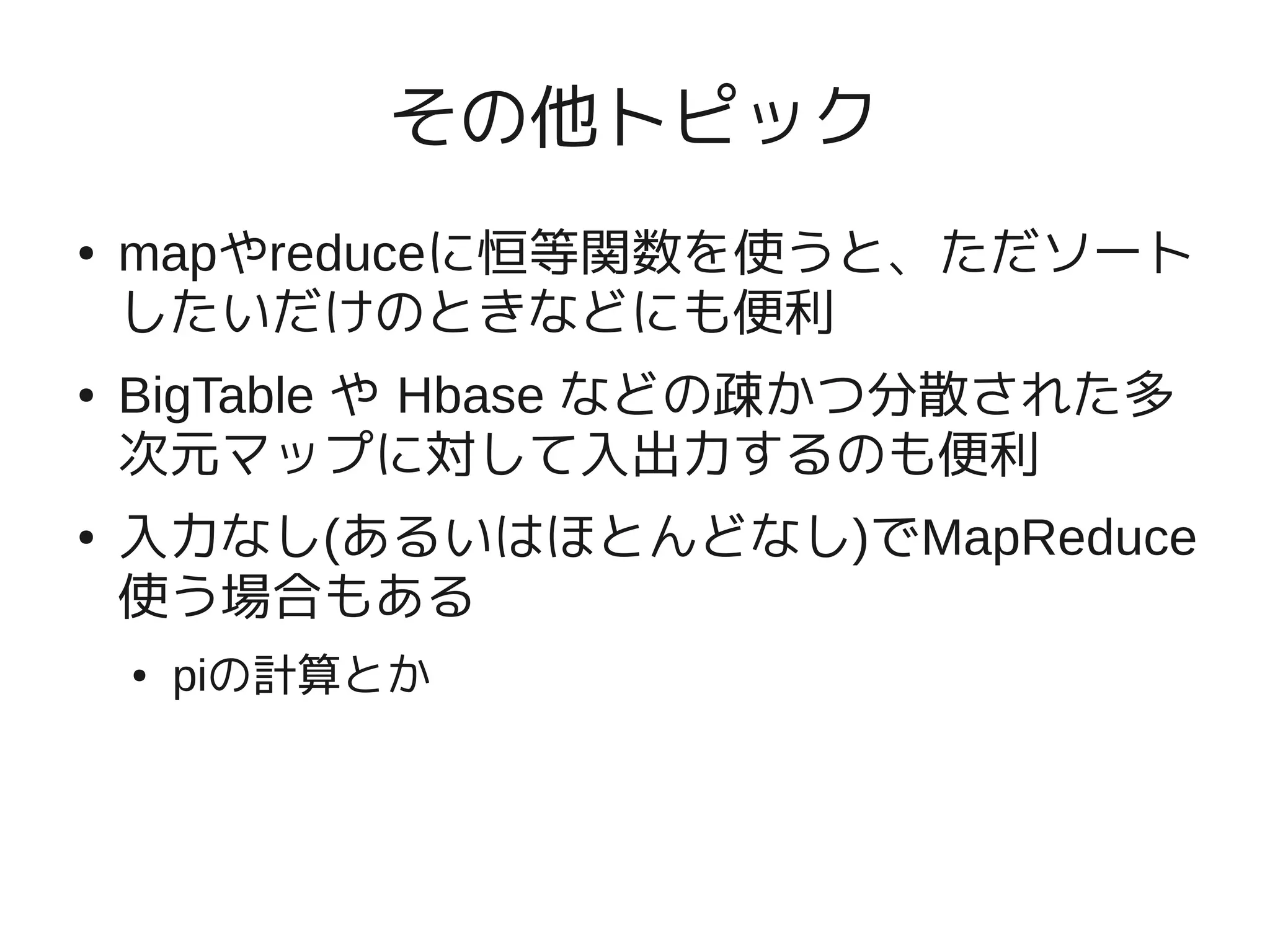 その他トピック
●   mapやreduceに恒等関数を使うと、ただソート
    したいだけのときなどにも便利
●   BigTable や Hbase などの疎かつ分散された多
    次元マップに対して入出力するのも便利
●   入力なし(あるいはほとんどなし)でMapReduce
    使う場合もある
    ●   piの計算とか
 