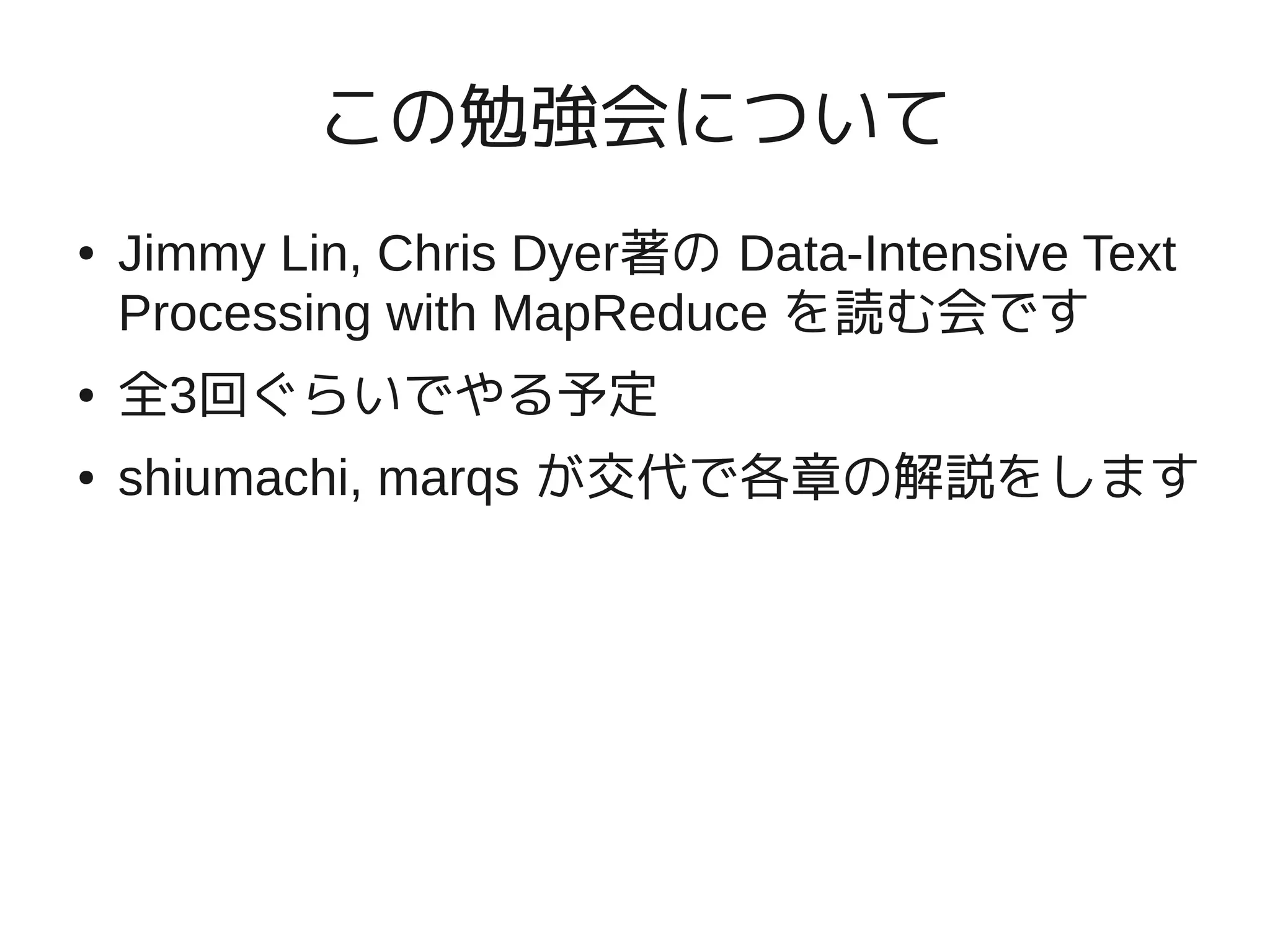 この勉強会について
●   Jimmy Lin, Chris Dyer著の Data-Intensive Text
    Processing with MapReduce を読む会です
●   全3回ぐらいでやる予定
●   shiumachi, marqs が交代で各章の解説をします
 