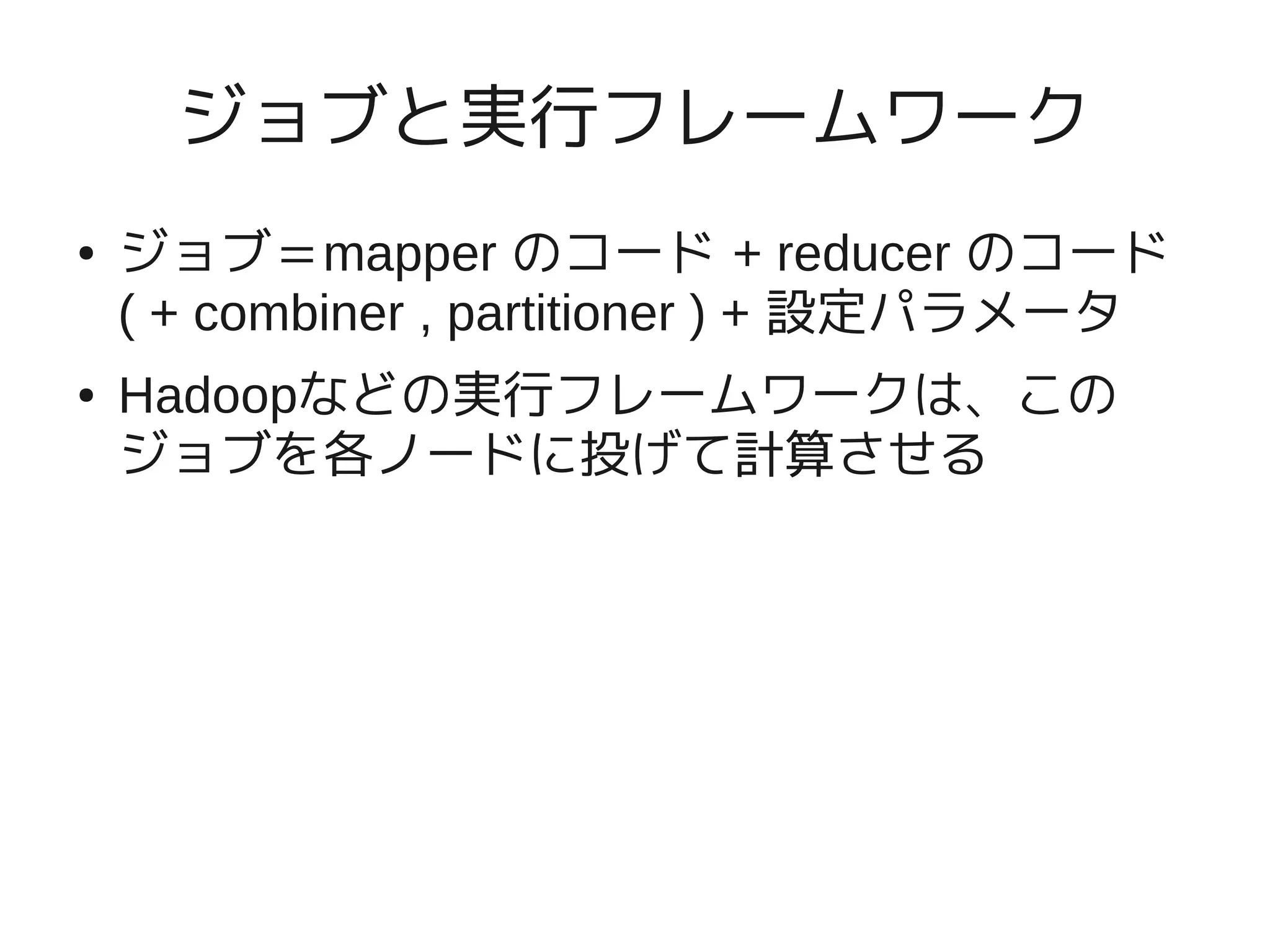 ジョブと実行フレームワーク
●   ジョブ＝mapper のコード + reducer のコード
    ( + combiner , partitioner ) + 設定パラメータ
●   Hadoopなどの実行フレームワークは、この
    ジョブを各ノードに投げて計算させる
 