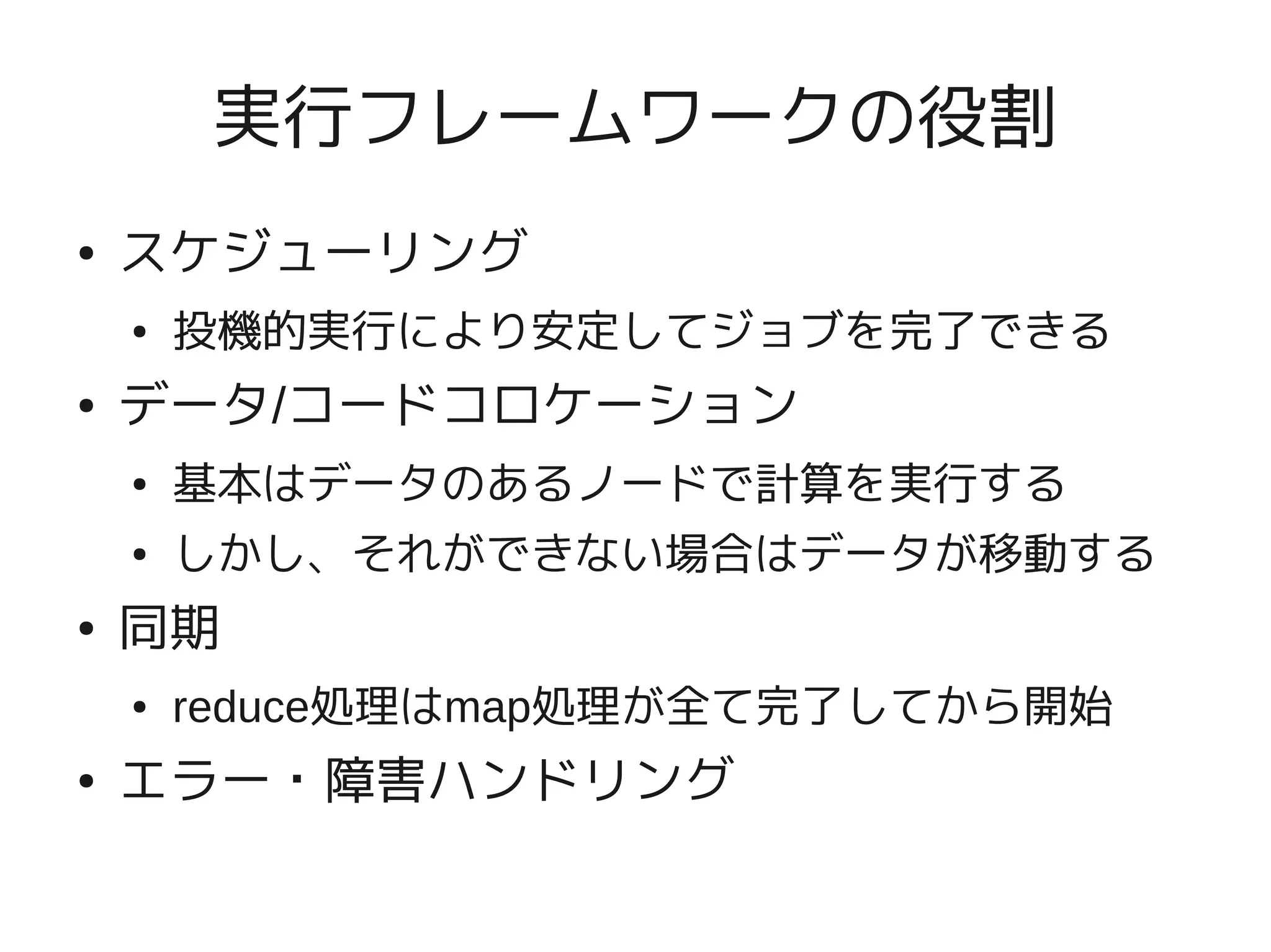実行フレームワークの役割
●   スケジューリング
    ●   投機的実行により安定してジョブを完了できる
●   データ/コードコロケーション
    ●   基本はデータのあるノードで計算を実行する
    ●   しかし、それができない場合はデータが移動する
●   同期
    ●   reduce処理はmap処理が全て完了してから開始
●   エラー・障害ハンドリング
 