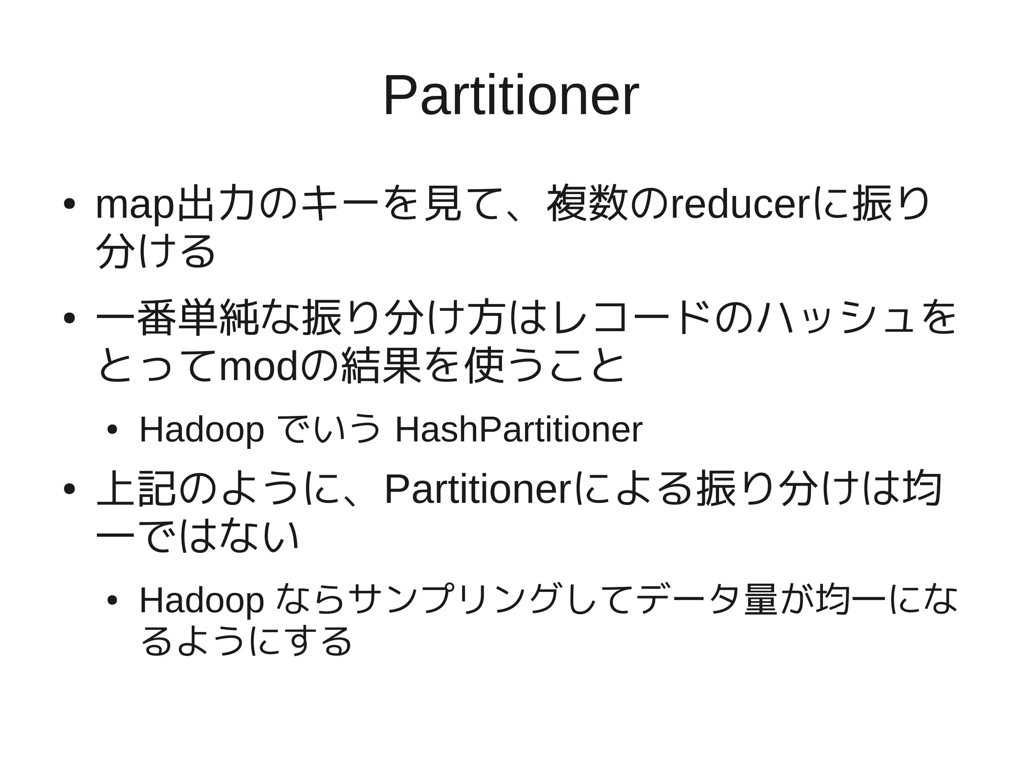 Partitioner
●   map出力のキーを見て、複数のreducerに振り
    分ける
●   一番単純な振り分け方はレコードのハッシュを
    とってmodの結果を使うこと
    ●   Hadoop でいう HashPartitioner
●   上記のように、Partitionerによる振り分けは均
    一ではない
    ●   Hadoop ならサンプリングしてデータ量が均一にな
        るようにする
 