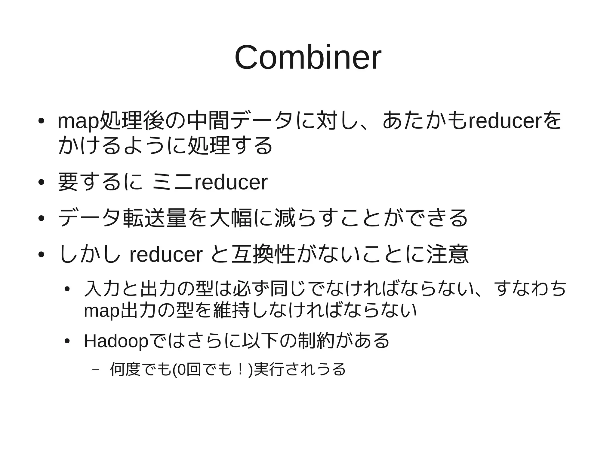 Combiner
●   map処理後の中間データに対し、あたかもreducerを
    かけるように処理する
●   要するに ミニreducer
●   データ転送量を大幅に減らすことができる
●   しかし reducer と互換性がないことに注意
    ●   入力と出力の型は必ず同じでなければならない、すなわち
        map出力の型を維持しなければならない
    ●   Hadoopではさらに以下の制約がある
        –   何度でも(0回でも！)実行されうる
 