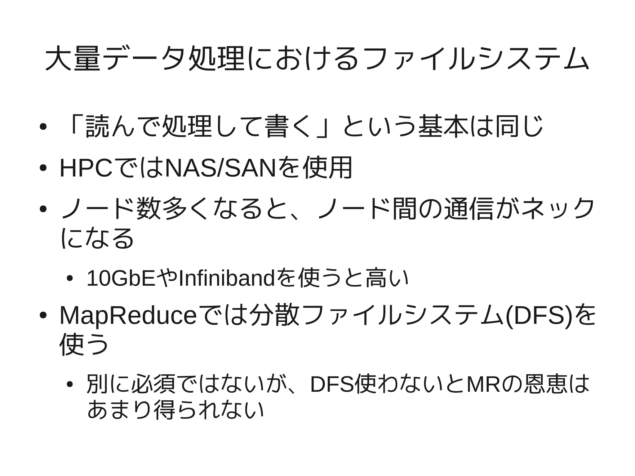 大量データ処理におけるファイルシステム

●   「読んで処理して書く」という基本は同じ
●   HPCではNAS/SANを使用
●   ノード数多くなると、ノード間の通信がネック
    になる
    ●   10GbEやInfinibandを使うと高い
●   MapReduceでは分散ファイルシステム(DFS)を
    使う
    ●   別に必須ではないが、DFS使わないとMRの恩恵は
        あまり得られない
 