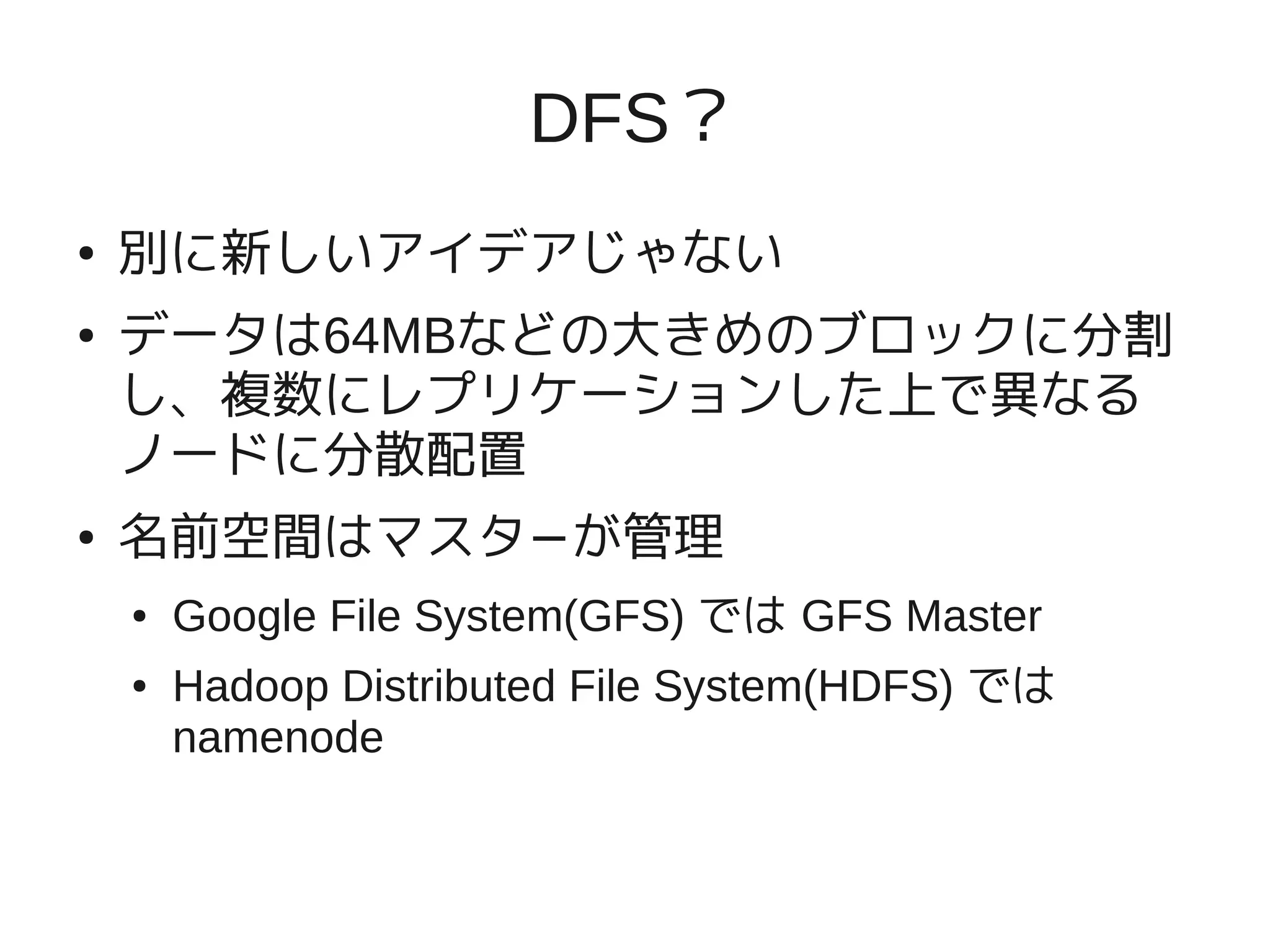 DFS？
●   別に新しいアイデアじゃない
●   データは64MBなどの大きめのブロックに分割
    し、複数にレプリケーションした上で異なる
    ノードに分散配置
●   名前空間はマスタ−が管理
    ●   Google File System(GFS) では GFS Master
    ●   Hadoop Distributed File System(HDFS) では
        namenode
 