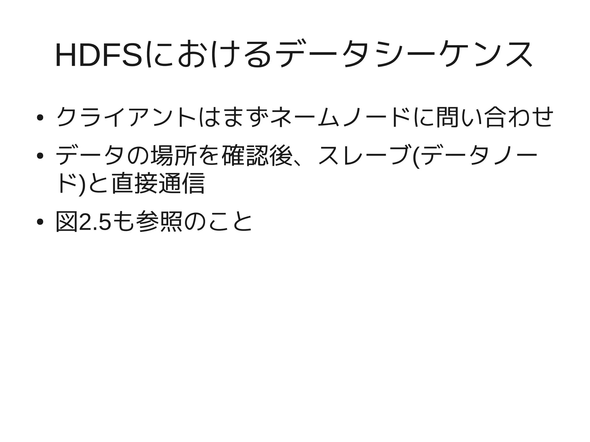 HDFSにおけるデータシーケンス
●   クライアントはまずネームノードに問い合わせ
●   データの場所を確認後、スレーブ(データノー
    ド)と直接通信
●   図2.5も参照のこと
 
