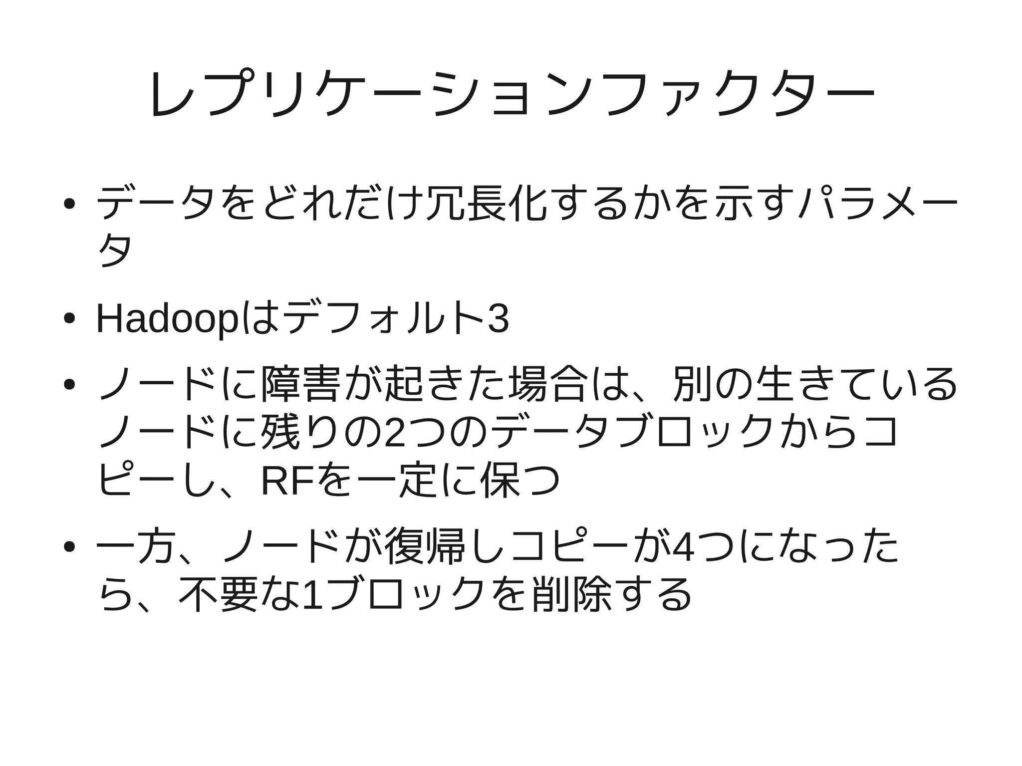 レプリケーションファクター
●   データをどれだけ冗長化するかを示すパラメー
    タ
●   Hadoopはデフォルト3
●   ノードに障害が起きた場合は、別の生きている
    ノードに残りの2つのデータブロックからコ
    ピーし、RFを一定に保つ
●   一方、ノードが復帰しコピーが4つになった
    ら、不要な1ブロックを削除する
 