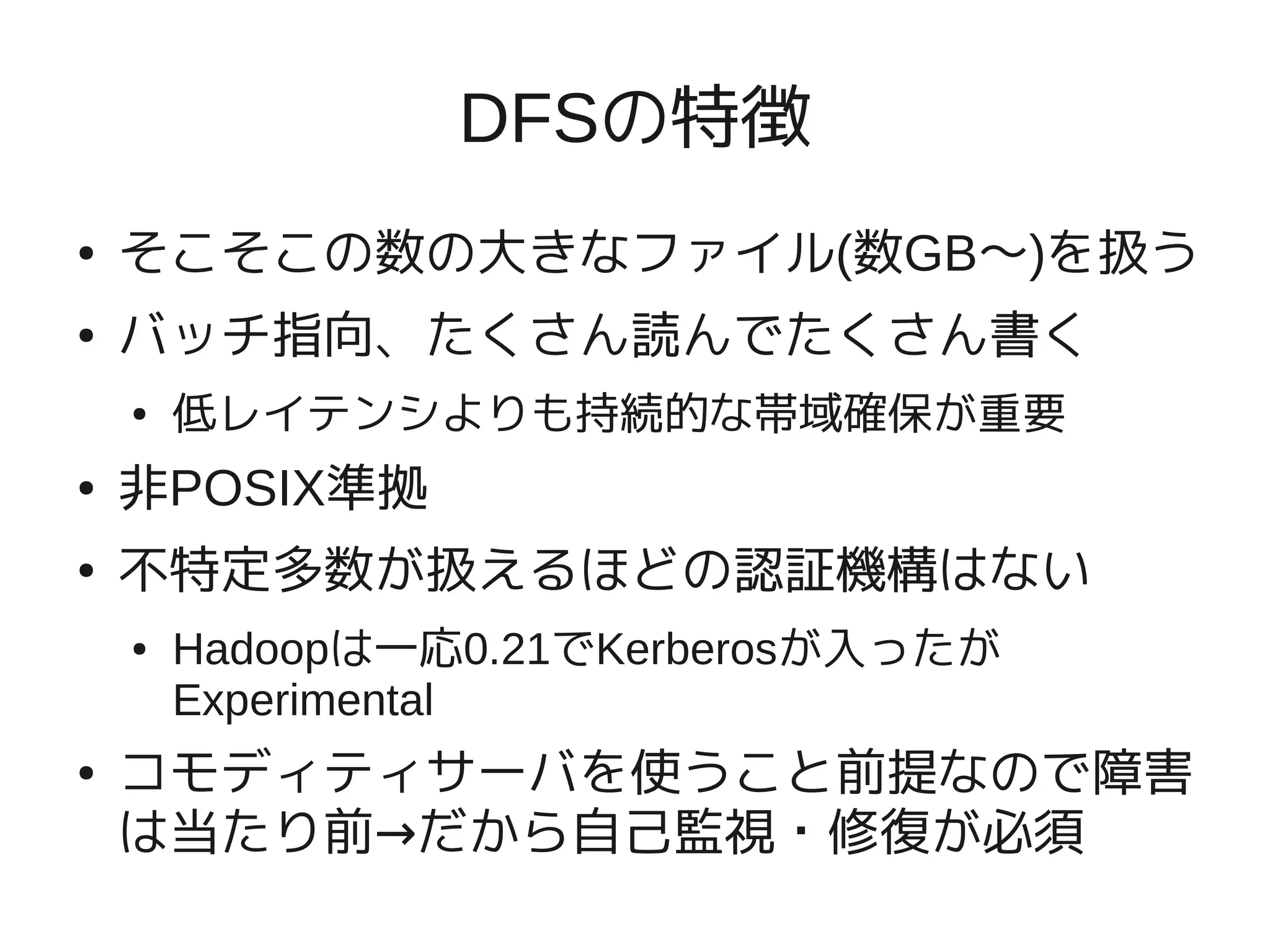 DFSの特徴
●   そこそこの数の大きなファイル(数GB〜)を扱う
●   バッチ指向、たくさん読んでたくさん書く
    ●   低レイテンシよりも持続的な帯域確保が重要
●   非POSIX準拠
●   不特定多数が扱えるほどの認証機構はない
    ●   Hadoopは一応0.21でKerberosが入ったが
        Experimental
●   コモディティサーバを使うこと前提なので障害
    は当たり前→だから自己監視・修復が必須
 