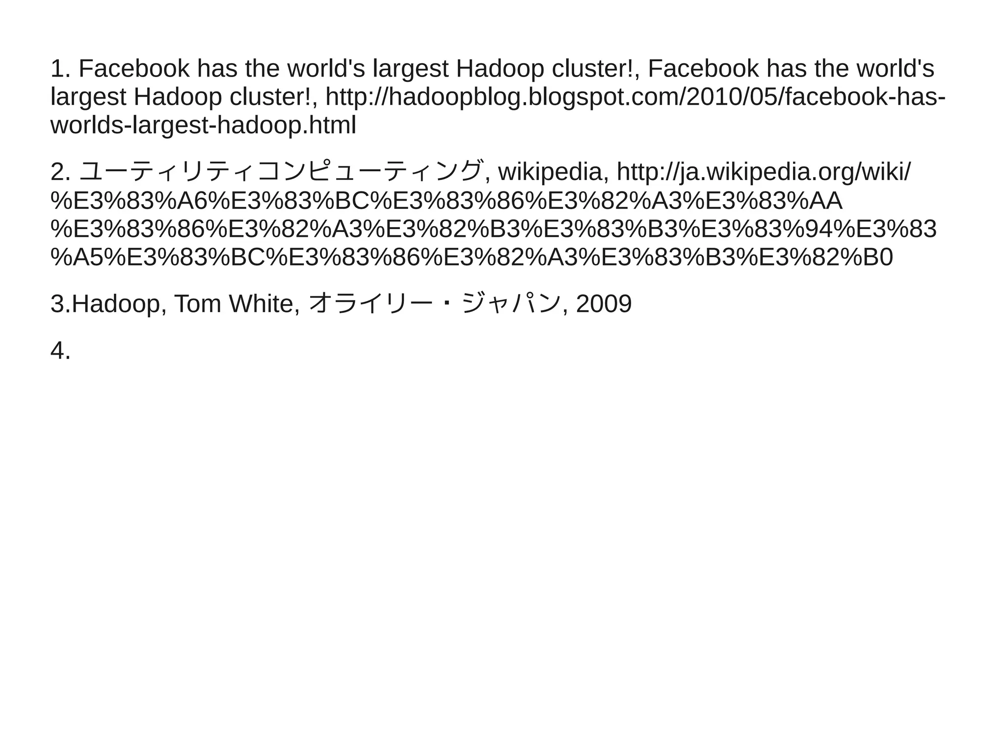1. Facebook has the world's largest Hadoop cluster!, Facebook has the world's
largest Hadoop cluster!, http://hadoopblog.blogspot.com/2010/05/facebook-has-
worlds-largest-hadoop.html
2. ユーティリティコンピューティング, wikipedia, http://ja.wikipedia.org/wiki/
%E3%83%A6%E3%83%BC%E3%83%86%E3%82%A3%E3%83%AA
%E3%83%86%E3%82%A3%E3%82%B3%E3%83%B3%E3%83%94%E3%83
%A5%E3%83%BC%E3%83%86%E3%82%A3%E3%83%B3%E3%82%B0
3.Hadoop, Tom White, オライリー・ジャパン, 2009
4.
 
