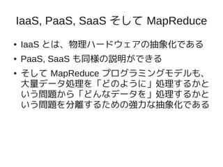IaaS, PaaS, SaaS そして MapReduce
●   IaaS とは、物理ハードウェアの抽象化である
●   PaaS, SaaS も同様の説明ができる
●   そして MapReduce プログラミングモデルも、
    大量データ処理を「どのように」処理するかと
    いう問題から「どんなデータを」処理するかと
    いう問題を分離するための強力な抽象化である
 