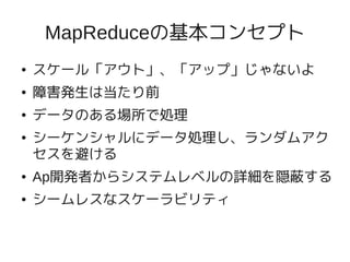 MapReduceの基本コンセプト
●   スケール「アウト」、「アップ」じゃないよ
●   障害発生は当たり前
●   データのある場所で処理
●   シーケンシャルにデータ処理し、ランダムアク
    セスを避ける
●   Ap開発者からシステムレベルの詳細を隠蔽する
●   シームレスなスケーラビリティ
 