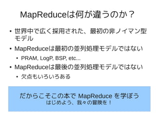 MapReduceは何が違うのか？
●   世界中で広く採用された、最初の非ノイマン型
    モデル
●   MapReduceは最初の並列処理モデルではない
    ●   PRAM, LogP, BSP, etc...
●   MapReduceは最後の並列処理モデルではない
    ●   欠点もいろいろある


        だからこそこの本で MapReduce を学ぼう
                 はじめよう、我々の冒険を！
 