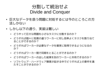 分割して統治せよ
              Divide and Conquer
●   巨大なデータを扱う問題に対処するには今のところこの方
    法しかない
●   しかし以下の通り、実装は難しい
    ●   どうやって巨大な問題を小さなタスクに分割するのか？
    ●   どうすれば個々に性質の違うワーカーに対し効率よくタスクを割り当て
        ることができるのか？
    ●   どうすればワーカーが必要なデータを確実に取得できるようになるの
        か？
    ●   どうすればワーカー間で同期をとることができるのか？
    ●   どうすればワーカーの出した結果を別のワーカーと共有できるのか？
    ●   ソフトウェア・ハードウェア障害が起きる中でどうすれば上の要件を満
        たすことができるのか？
 