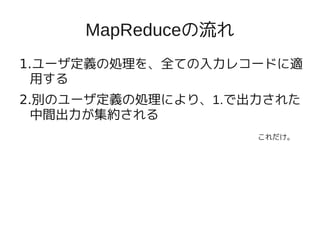 MapReduceの流れ
1.ユーザ定義の処理を、全ての入力レコードに適
  用する
2.別のユーザ定義の処理により、1.で出力された
  中間出力が集約される
                    これだけ。
 