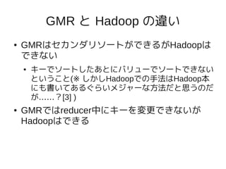 GMR と Hadoop の違い
●   GMRはセカンダリソートができるがHadoopは
    できない
    ●   キーでソートしたあとにバリューでソートできない
        ということ(※ しかしHadoopでの手法はHadoop本
        にも書いてあるぐらいメジャーな方法だと思うのだ
        が……？[3] )
●   GMRではreducer中にキーを変更できないが
    Hadoopはできる
 
