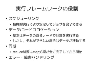実行フレームワークの役割
●   スケジューリング
    ●   投機的実行により安定してジョブを完了できる
●   データ/コードコロケーション
    ●   基本はデータのあるノードで計算を実行する
    ●   しかし、それができない場合はデータが移動する
●   同期
    ●   reduce処理はmap処理が全て完了してから開始
●   エラー・障害ハンドリング
 
