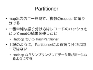 Partitioner
●   map出力のキーを見て、複数のreducerに振り
    分ける
●   一番単純な振り分け方はレコードのハッシュを
    とってmodの結果を使うこと
    ●   Hadoop でいう HashPartitioner
●   上記のように、Partitionerによる振り分けは均
    一ではない
    ●   Hadoop ならサンプリングしてデータ量が均一にな
        るようにする
 