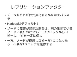 レプリケーションファクター
●   データをどれだけ冗長化するかを示すパラメー
    タ
●   Hadoopはデフォルト3
●   ノードに障害が起きた場合は、別の生きている
    ノードに残りの2つのデータブロックからコ
    ピーし、RFを一定に保つ
●   一方、ノードが復帰しコピーが4つになった
    ら、不要な1ブロックを削除する
 