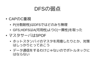DFSの弱点
●   CAPのC重視
    ●   P(分割耐性)はDFSではどのみち無理
    ●   GFS,HDFSはA(可用性)よりC(一貫性)を取った
●   マスタサーバはSPOF
    ●   ホットスタンバイのマスタを用意したりとか、対策
        はしっかりとっておこう
    ●   データ通信をするわけじゃないのでボトルネックに
        はならない
 