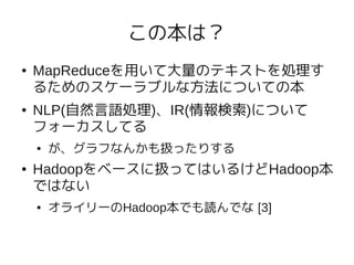 この本は？
●   MapReduceを用いて大量のテキストを処理す
    るためのスケーラブルな方法についての本
●   NLP(自然言語処理)、IR(情報検索)について
    フォーカスしてる
    ●   が、グラフなんかも扱ったりする
●   Hadoopをベースに扱ってはいるけどHadoop本
    ではない
    ●   オライリーのHadoop本でも読んでな [3]
 