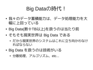 Big Dataの時代！
●   我々のデータ蓄積能力は、データ処理能力を大
    幅に上回っている
●   Big Data(数十TB以上)を扱うのは当たり前
●   そもそも現実世界は Big Data である
    ●   だから現実世界のシステムはこれに立ち向かわなけ
        ればならない
●   Big Data を扱うのは技術がいる
    ●   分散処理、アルゴリズム、etc...
 