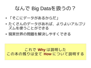 なんで Big Dataを扱うの？
●   「そこにデータがあるからだ」
●   たくさんのデータがあれば、よりよいアルゴリ
    ズムを使うことができる
●   現実世界の問題を解決しやすくできる



     これで Why は説明した
この本の残りは全て How について説明する
 