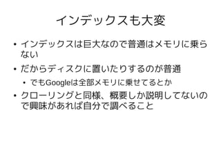 インデックスも大変
●   インデックスは巨大なので普通はメモリに乗ら
    ない
●   だからディスクに置いたりするのが普通
    ●   でもGoogleは全部メモリに乗せてるとか
●   クローリングと同様、概要しか説明してないの
    で興味があれば自分で調べること
 