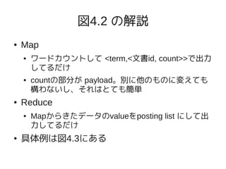 図4.2 の解説
●   Map
    ●   ワードカウントして <term,<文書id, count>>で出力
        してるだけ
    ●   countの部分が payload。別に他のものに変えても
        構わないし、それはとても簡単
●   Reduce
    ●   Mapからきたデータのvalueをposting list にして出
        力してるだけ
●   具体例は図4.3にある
 