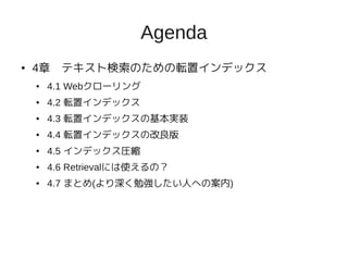 Agenda
●   4章　テキスト検索のための転置インデックス
    ●   4.1 Webクローリング
    ●   4.2 転置インデックス
    ●   4.3 転置インデックスの基本実装
    ●   4.4 転置インデックスの改良版
    ●   4.5 インデックス圧縮
    ●   4.6 Retrievalには使えるの？
    ●   4.7 まとめ(より深く勉強したい人への案内)
 