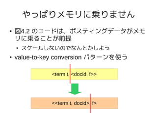 やっぱりメモリに乗りません
●   図4.2 のコードは、ポスティングデータがメモ
    リに乗ることが前提
    ●   スケールしないのでなんとかしよう
●   value-to-key conversion パターンを使う

              <term t, <docid, f>>




              <<term t, docid>, f>
 