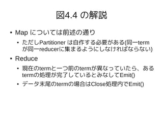 図4.4 の解説
●   Map については前述の通り
    ●   ただしPartitioner は自作する必要がある(同一term
        が同一reducerに集まるようにしなければならない)
●   Reduce
    ●   現在のtermと一つ前のtermが異なっていたら、ある
        termの処理が完了しているとみなしてEmit()
    ●   データ末尾のtermの場合はClose処理内でEmit()
 