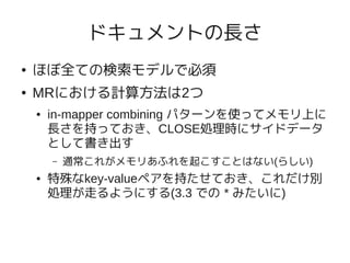 ドキュメントの長さ
●   ほぼ全ての検索モデルで必須
●   MRにおける計算方法は2つ
    ●   in-mapper combining パターンを使ってメモリ上に
        長さを持っておき、CLOSE処理時にサイドデータ
        として書き出す
        –   通常これがメモリあふれを起こすことはない(らしい)
    ●   特殊なkey-valueペアを持たせておき、これだけ別
        処理が走るようにする(3.3 での * みたいに)
 