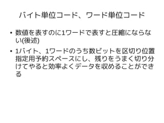 バイト単位コード、ワード単位コード

●   数値を表すのに1ワードで表すと圧縮にならな
    い(後述)
●   1バイト、1ワードのうち数ビットを区切り位置
    指定用予約スペースにし、残りをうまく切り分
    けてやると効率よくデータを収めることができ
    る
 