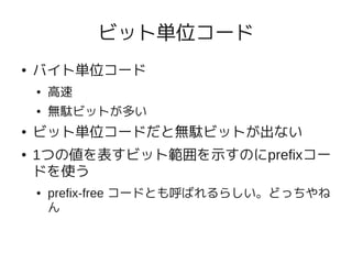 ビット単位コード
●   バイト単位コード
    ●   高速
    ●   無駄ビットが多い
●   ビット単位コードだと無駄ビットが出ない
●   1つの値を表すビット範囲を示すのにprefixコー
    ドを使う
    ●   prefix-free コードとも呼ばれるらしい。どっちやね
        ん
 